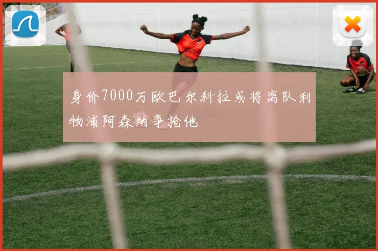 身价7000万欧巴尔科拉或将离队利物浦阿森纳争抢他