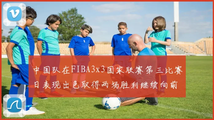 中国队在FIBA3x3国家联赛第三比赛日表现出色取得两场胜利继续向前迈进