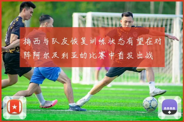 梅西与队友恢复训练状态有望在对阵阿尔及利亚的比赛中首发出战