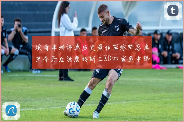 埃奇库姆评选历史最佳篮球阵容库里乔丹后场詹姆斯三KD四鲨鱼中锋