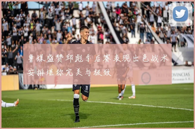 鲁媒盛赞邱彪季后赛表现出色战术安排堪称完美与极致