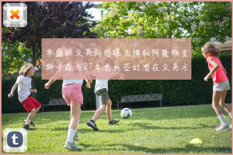 华盛顿交易构想曝光揭秘阿隆维金斯卡森与27年首轮签的潜在交易方案