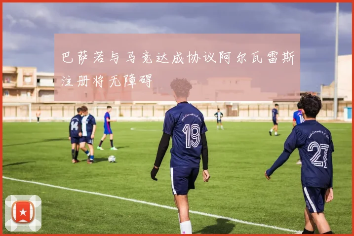 巴萨若与马竞达成协议阿尔瓦雷斯注册将无障碍