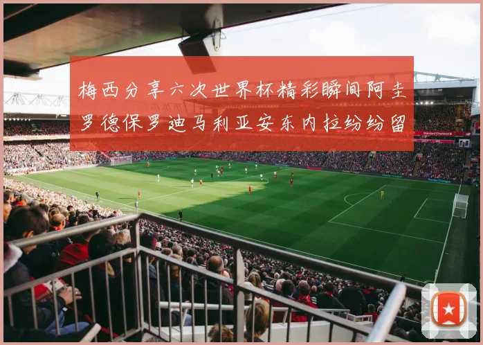 梅西分享六次世界杯精彩瞬间阿圭罗德保罗迪马利亚安东内拉纷纷留言互动