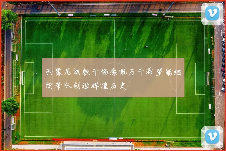 西蒙尼执教千场感慨万千希望能继续带队创造辉煌历史