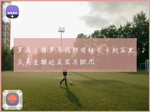 罗马小将罗马诺即将转会卡利亚里交易金额达五百万欧元