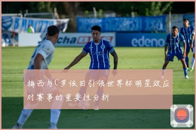 梅西与C罗依旧引领世界杯明星效应对赛事的重要性分析