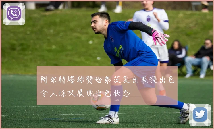 阿尔特塔称赞哈弗茨复出表现出色令人惊叹展现出色状态