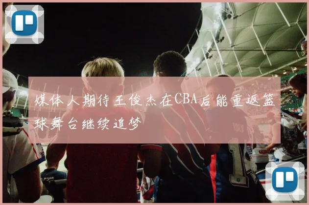 媒体人期待王俊杰在CBA后能重返篮球舞台继续追梦