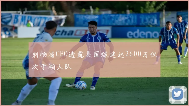 利物浦CEO透露美国球迷达2600万仅次于湖人队