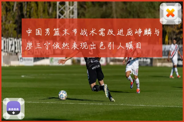 中国男篮末节战术需改进庞峥麟与廖三宁依然表现出色引人瞩目