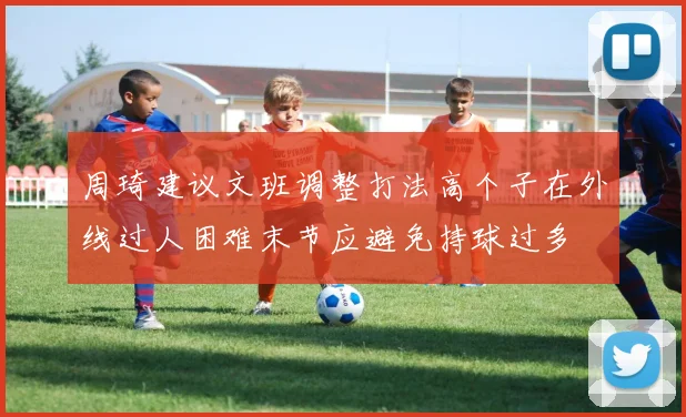 周琦建议文班调整打法高个子在外线过人困难末节应避免持球过多