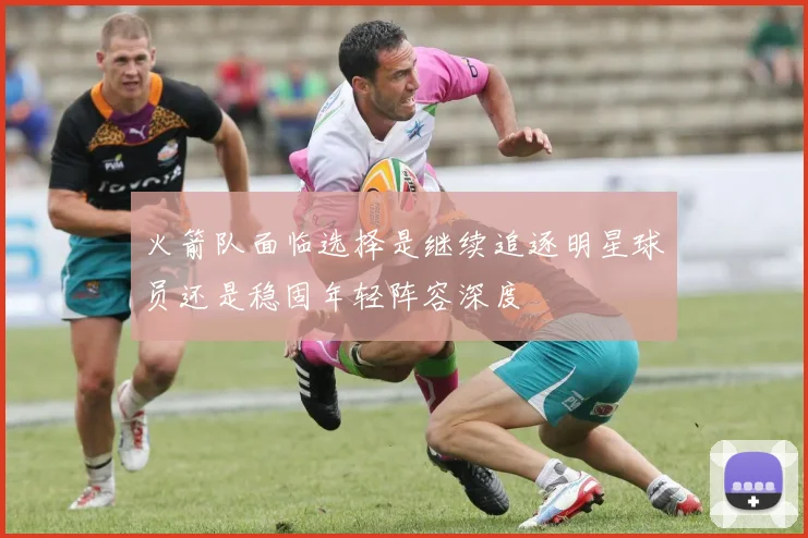 火箭队面临选择是继续追逐明星球员还是稳固年轻阵容深度