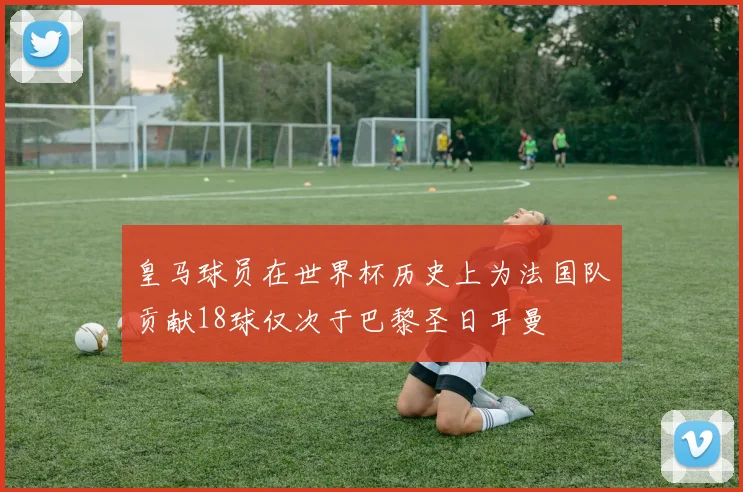 皇马球员在世界杯历史上为法国队贡献18球仅次于巴黎圣日耳曼
