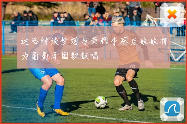 达洛特谈梦想与荣耀夺冠后妹妹将为葡萄牙国歌献唱