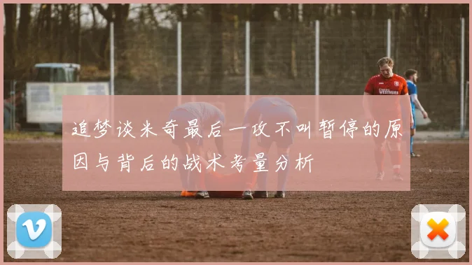 追梦谈米奇最后一攻不叫暂停的原因与背后的战术考量分析