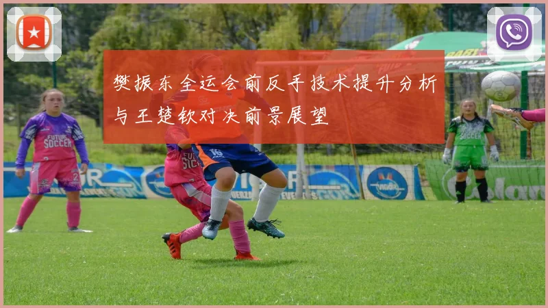 樊振东全运会前反手技术提升分析与王楚钦对决前景展望