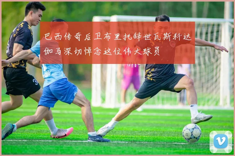巴西传奇后卫布里托辞世瓦斯科达伽马深切悼念这位伟大球员