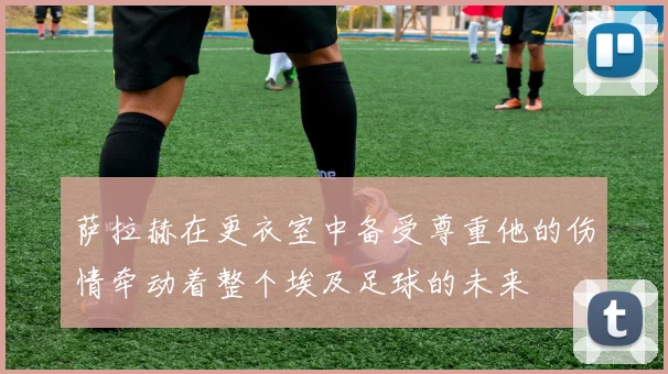 萨拉赫在更衣室中备受尊重他的伤情牵动着整个埃及足球的未来