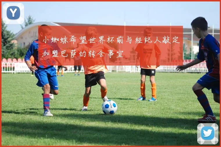 小蜘蛛希望世界杯前与经纪人敲定加盟巴萨的转会事宜