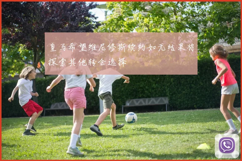 皇马希望维尼修斯续约如无结果将探索其他转会选择