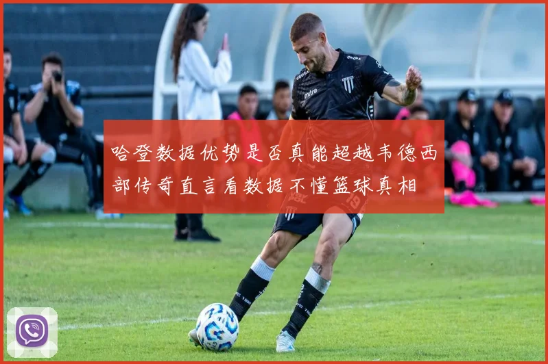 哈登数据优势是否真能超越韦德西部传奇直言看数据不懂篮球真相