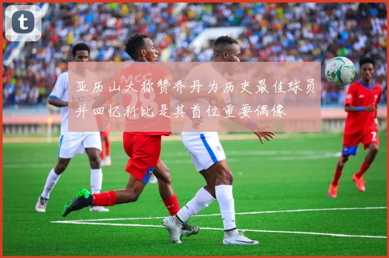 亚历山大称赞乔丹为历史最佳球员并回忆科比是其首位重要偶像
