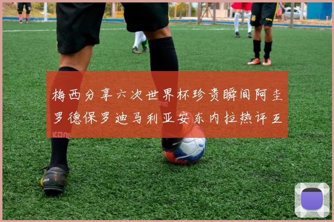 梅西分享六次世界杯珍贵瞬间阿圭罗德保罗迪马利亚安东内拉热评互动