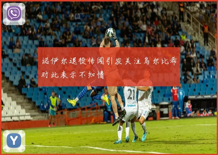 诺伊尔退役传闻引发关注乌尔比希对此表示不知情