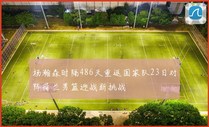 杨瀚森时隔486天重返国家队23日对阵荷兰男篮迎战新挑战